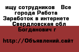 ищу сотрудников - Все города Работа » Заработок в интернете   . Свердловская обл.,Богданович г.